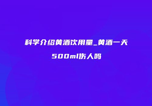 科学介绍黄酒饮用量_黄酒一天500ml伤人吗