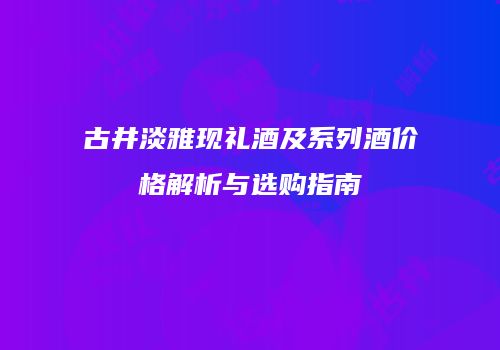 古井淡雅现礼酒及系列酒价格解析与选购指南