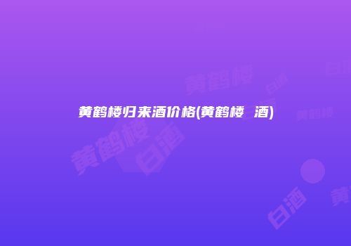 黄鹤楼归来酒价格(黄鹤楼 酒)