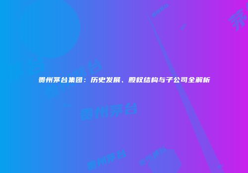贵州茅台集团：历史发展、股权结构与子公司全解析