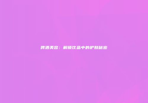 啤酒美容：解锁饮品中的护肤秘密