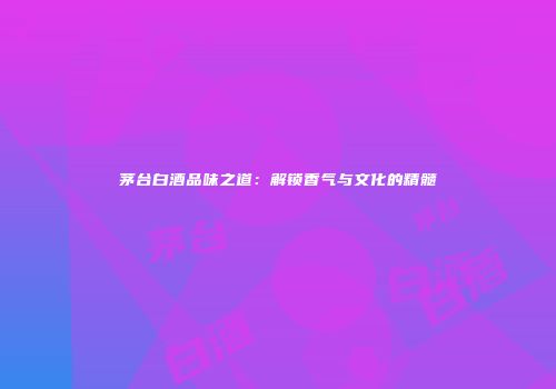 茅台白酒品味之道：解锁香气与文化的精髓