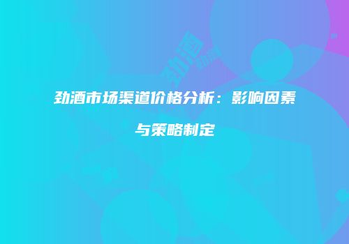 劲酒市场渠道价格分析：影响因素与策略制定