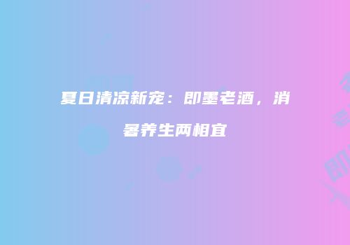 夏日清凉新宠：即墨老酒，消暑养生两相宜