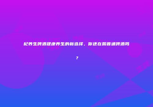 杞养生啤酒健康养生的新选择，你还在喝普通啤酒吗？
