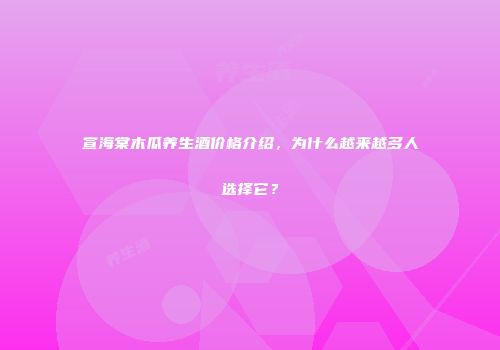 宣海棠木瓜养生酒价格介绍，为什么越来越多人选择它？