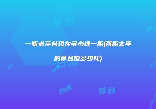 一瓶老茅台现在多少钱一瓶(两瓶去年的茅台值多少钱)