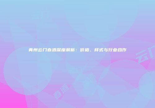 青州云门春酒深度解析：价格、样式与行业合作