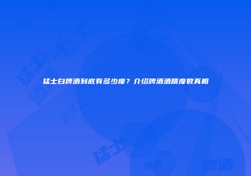 猛士白啤酒到底有多少度？介绍啤酒酒精度数真相