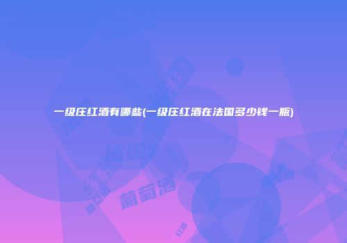 一级庄红酒有哪些(一级庄红酒在法国多少钱一瓶)