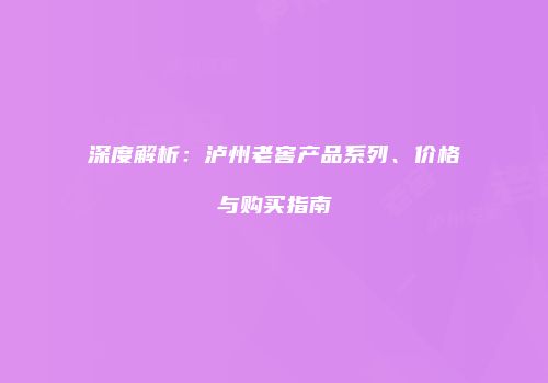 深度解析：泸州老窖产品系列、价格与购买指南