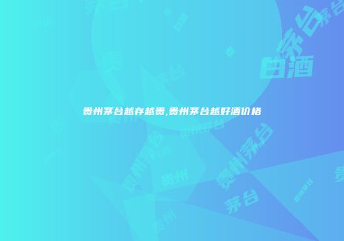 贵州茅台越存越贵,贵州茅台越好酒价格
