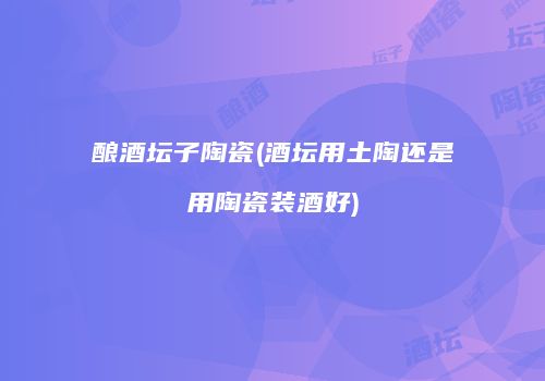 酿酒坛子陶瓷(酒坛用土陶还是用陶瓷装酒好)
