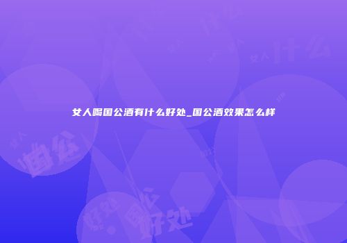 女人喝国公酒有什么好处_国公酒效果怎么样
