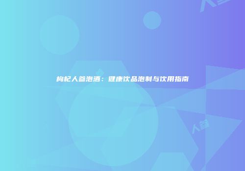 枸杞人参泡酒：健康饮品泡制与饮用指南