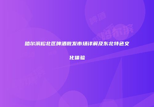哈尔滨松北区啤酒批发市场详解及东北特色文化体验