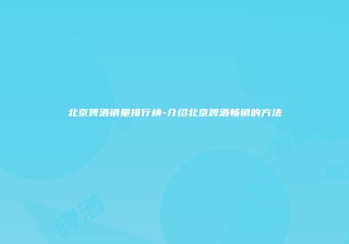北京啤酒销量排行榜-介绍北京啤酒畅销的方法
