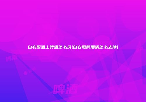 白衣服洒上啤酒怎么洗(白衣服啤酒渍怎么去除)