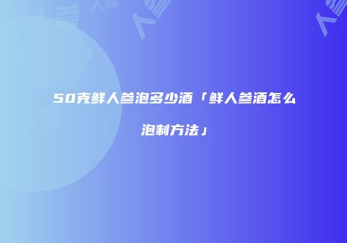 50克鲜人参泡多少酒「鲜人参酒怎么泡制方法」
