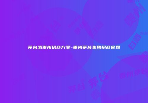 茅台酒贵州招商方案-贵州茅台集团招商官网