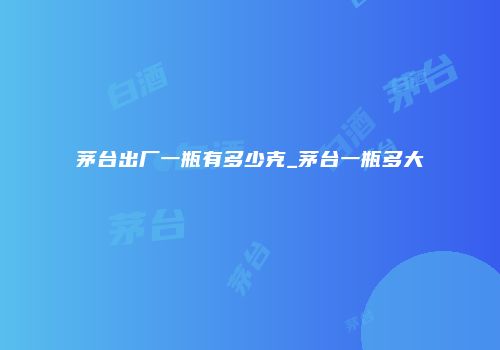 茅台出厂一瓶有多少克_茅台一瓶多大