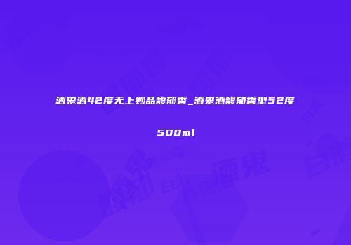 酒鬼酒42度无上妙品馥郁香_酒鬼酒馥郁香型52度500ml