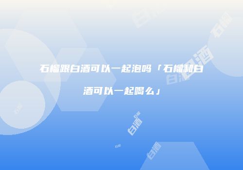 石榴跟白酒可以一起泡吗「石榴和白酒可以一起喝么」