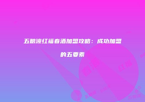 五粮液红福春酒加盟攻略：成功加盟的五要素