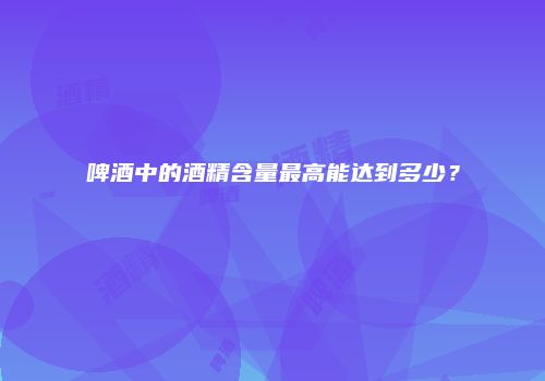 啤酒中的酒精含量最高能达到多少？