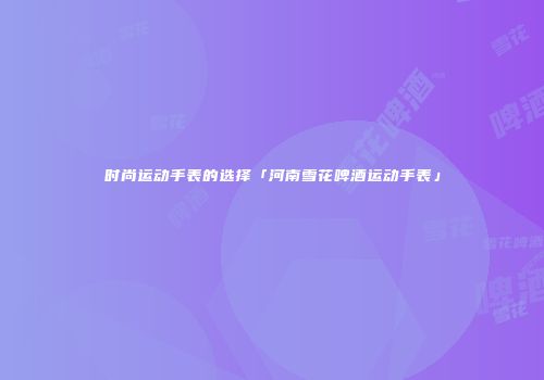 时尚运动手表的选择「河南雪花啤酒运动手表」