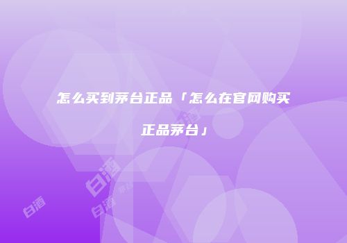 怎么买到茅台正品「怎么在官网购买正品茅台」