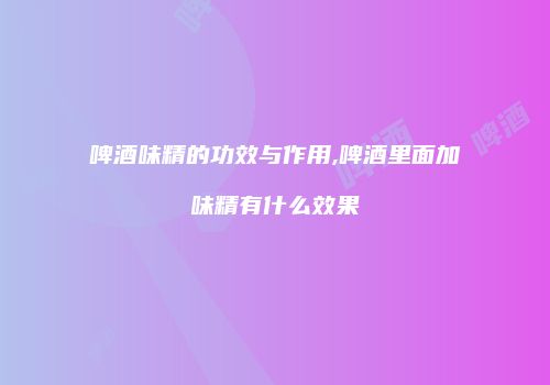啤酒味精的功效与作用,啤酒里面加味精有什么效果