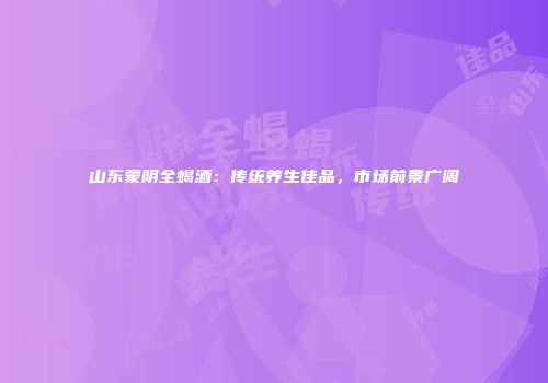 山东蒙阴全蝎酒：传统养生佳品，市场前景广阔