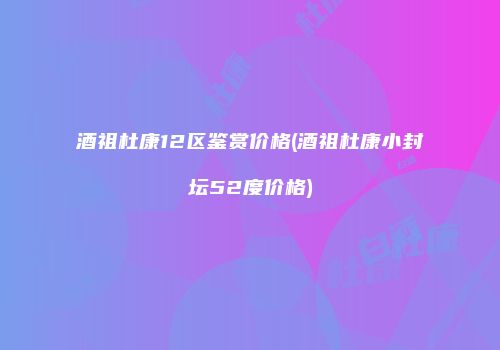 酒祖杜康12区鉴赏价格(酒祖杜康小封坛52度价格)