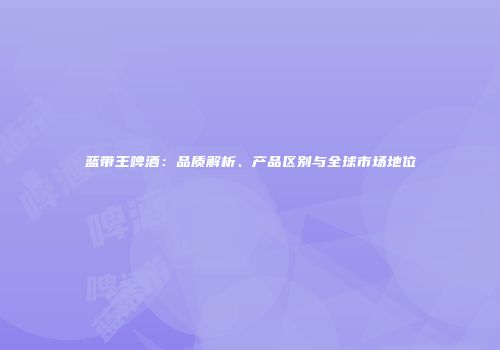 蓝带王啤酒：品质解析、产品区别与全球市场地位