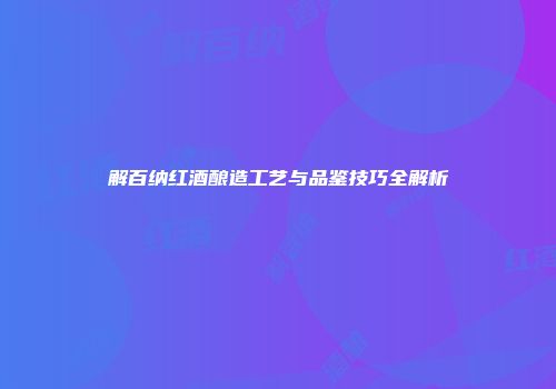 解百纳红酒酿造工艺与品鉴技巧全解析