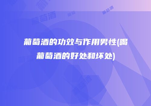 葡萄酒的功效与作用男性(喝葡萄酒的好处和坏处)