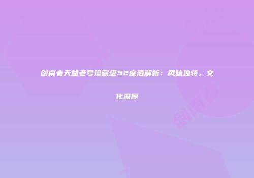 剑南春天益老号珍藏级52度酒解析：风味独特，文化深厚
