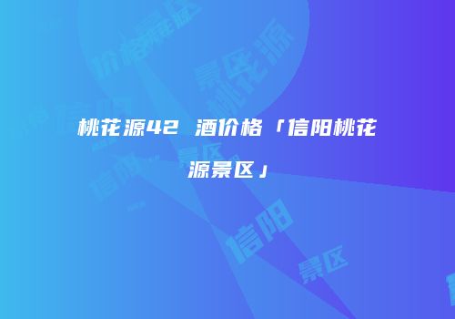 桃花源42 酒价格「信阳桃花源景区」