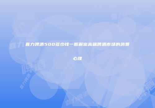 喜力啤酒500多少钱一瓶解密高端啤酒市场的消费心理