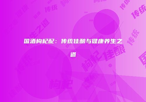 国酒枸杞配：传统佳酿与健康养生之道