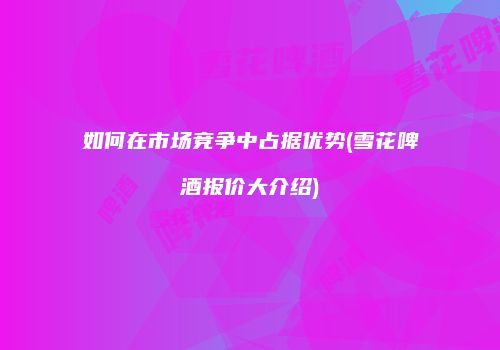 如何在市场竞争中占据优势(雪花啤酒报价大介绍)