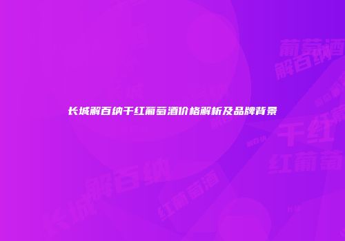 长城解百纳干红葡萄酒价格解析及品牌背景
