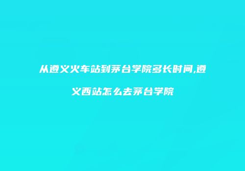 从遵义火车站到茅台学院多长时间,遵义西站怎么去茅台学院