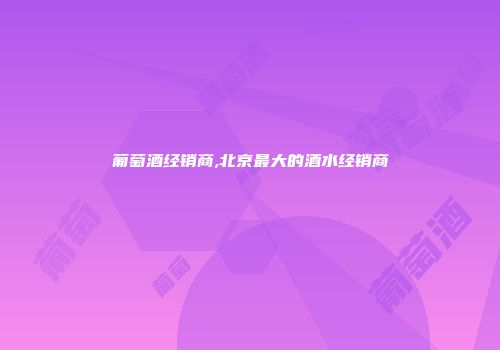 葡萄酒经销商,北京最大的酒水经销商