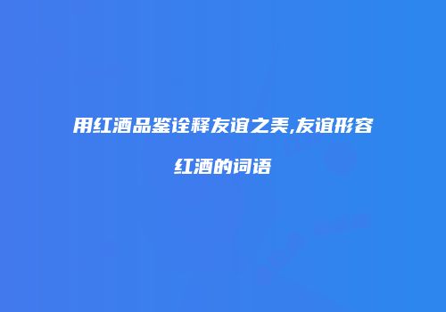 用红酒品鉴诠释友谊之美,友谊形容红酒的词语