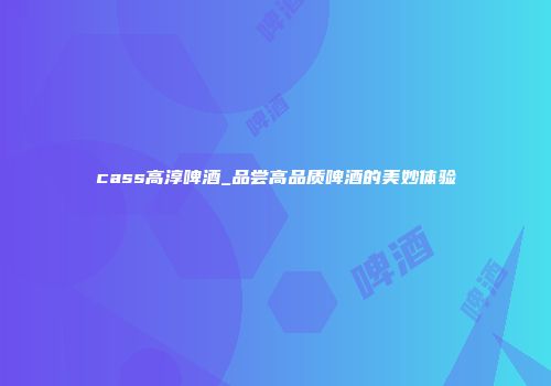 cass高淳啤酒_品尝高品质啤酒的美妙体验