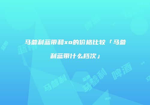 马爹利蓝带和xo的价格比较「马爹利蓝带什么档次」