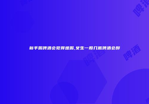 新手喝啤酒会觉得难喝,女生一般几瓶啤酒会醉