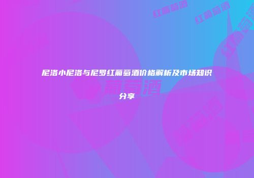 尼洛小尼洛与尼罗红葡萄酒价格解析及市场知识分享